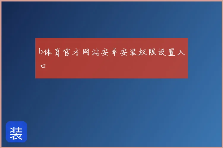 b体育官方网站安卓安装权限设置入口
