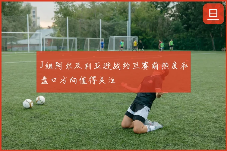 J组阿尔及利亚迎战约旦赛前热度和盘口方向值得关注