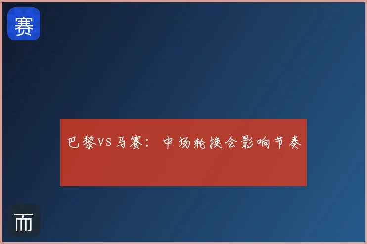 巴黎vs马赛：中场轮换会影响节奏